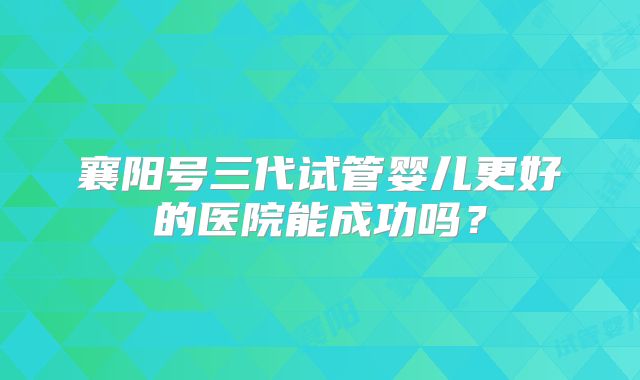 襄阳号三代试管婴儿更好的医院能成功吗？