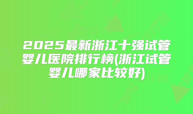2025最新浙江十强试管婴儿医院排行榜(浙江试管婴儿哪家比较好)