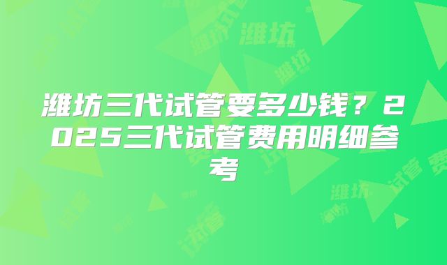 潍坊三代试管要多少钱？2025三代试管费用明细参考