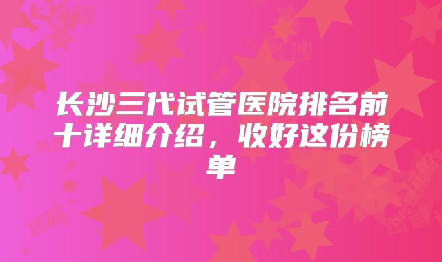 长沙三代试管医院排名前十详细介绍，收好这份榜单