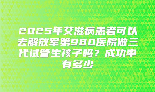 2025年艾滋病患者可以去解放军第980医院做三代试管生孩子吗？成功率有多少