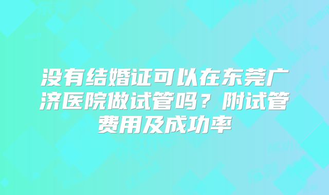 没有结婚证可以在东莞广济医院做试管吗?附试管费用及成功率