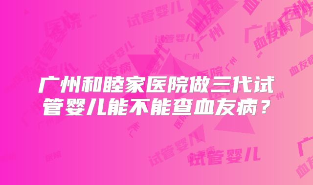 广州和睦家医院做三代试管婴儿能不能查血友病?