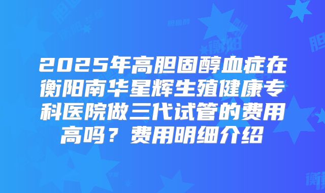 2025年高胆固醇血症在衡阳南华星辉生殖健康专科医院做三代试管的费用高吗?费用明细介绍