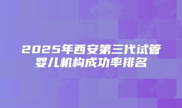 2025年西安第三代试管婴儿机构成功率排名
