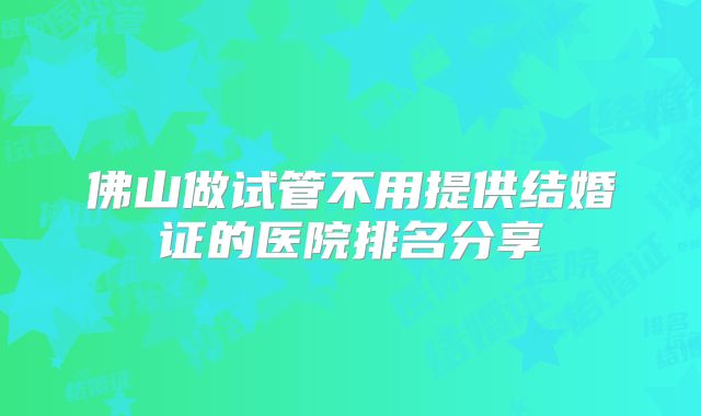 佛山做试管不用提供结婚证的医院排名分享