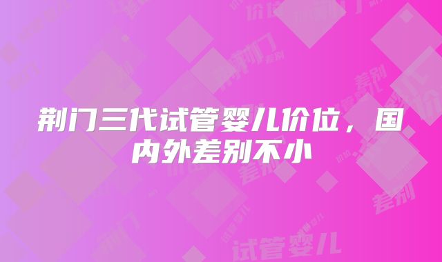荆门三代试管婴儿价位，国内外差别不小