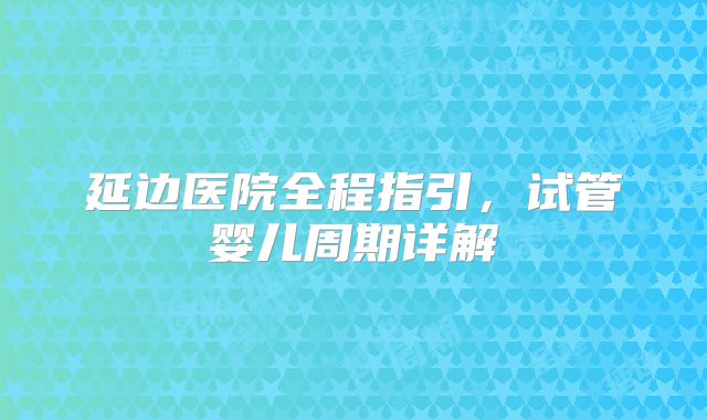 延边医院全程指引，试管婴儿周期详解