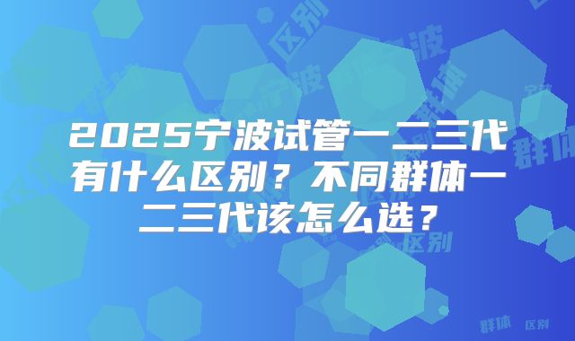 2025宁波试管一二三代有什么区别?不同群体一二三代该怎么选?