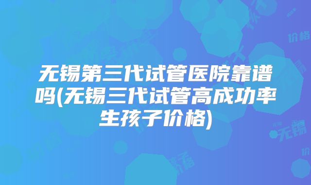 无锡第三代试管医院靠谱吗(无锡三代试管高成功率生孩子价格)