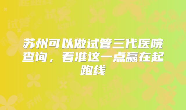 苏州可以做试管三代医院查询，看准这一点赢在起跑线