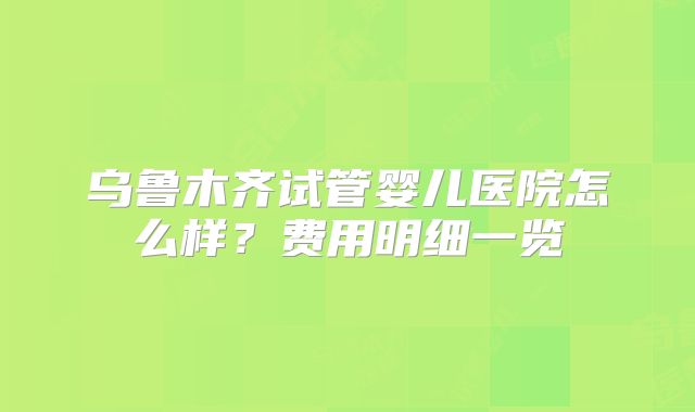 乌鲁木齐试管婴儿医院怎么样？费用明细一览