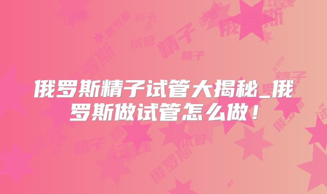 俄罗斯精子试管大揭秘_俄罗斯做试管怎么做!
