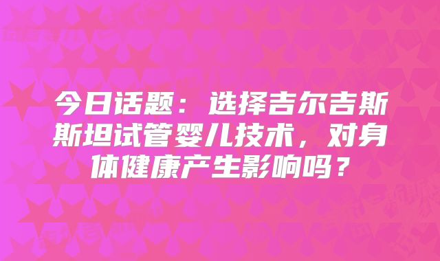 今日话题:选择吉尔吉斯斯坦试管婴儿技术,对身体健康产生影响吗?