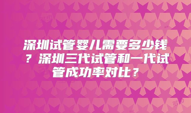 深圳试管婴儿需要多少钱?深圳三代试管和一代试管成功率对比?