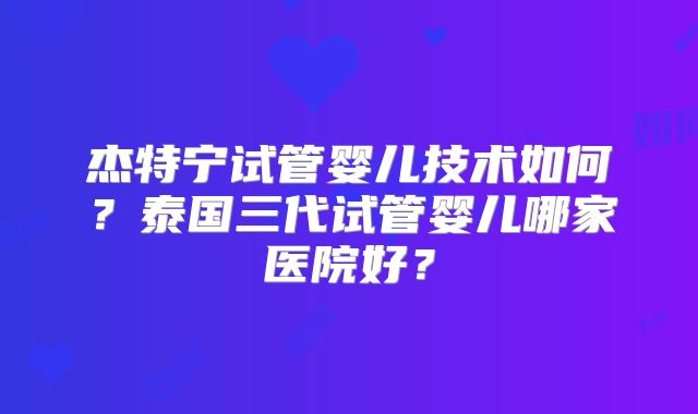 杰特宁试管婴儿技术如何？泰国三代试管婴儿哪家医院好？