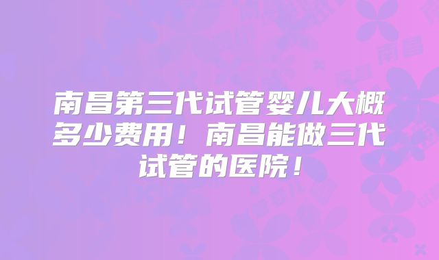 南昌第三代试管婴儿大概多少费用！南昌能做三代试管的医院！