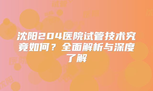 沈阳204医院试管技术究竟如何？全面解析与深度了解