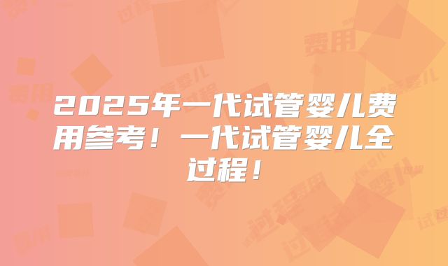2025年一代试管婴儿费用参考！一代试管婴儿全过程！