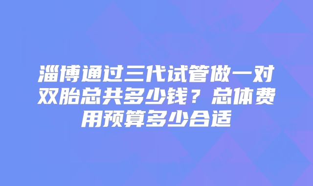 淄博通过三代试管做一对双胎总共多少钱？总体费用预算多少合适
