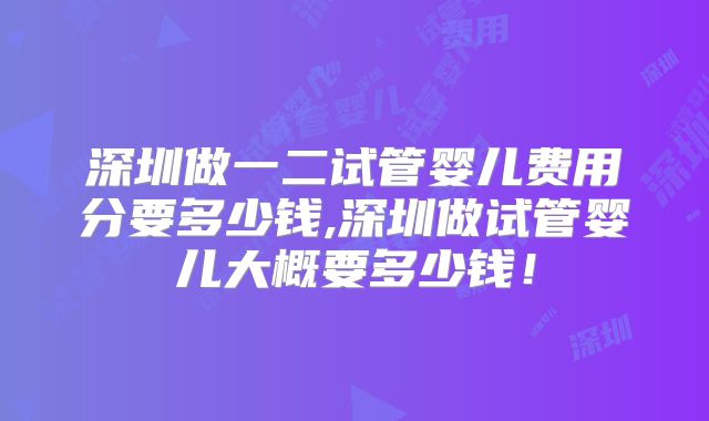 深圳做一二试管婴儿费用分要多少钱,深圳做试管婴儿大概要多少钱！