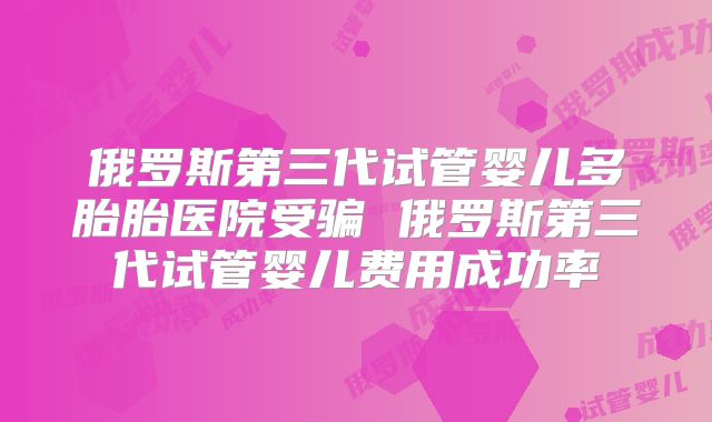 俄罗斯第三代试管婴儿多胎胎医院受骗 俄罗斯第三代试管婴儿费用成功率