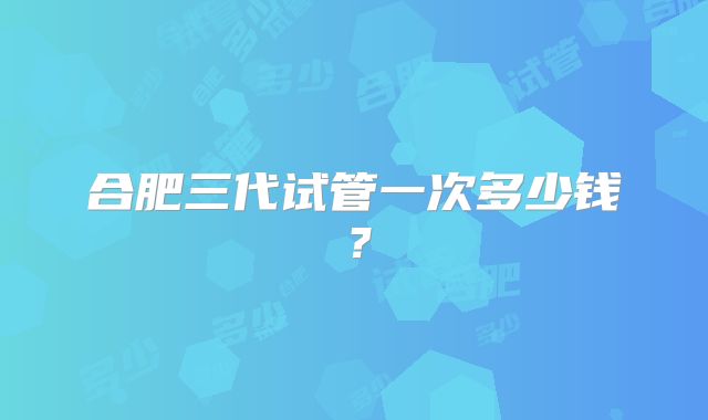 合肥三代试管一次多少钱?