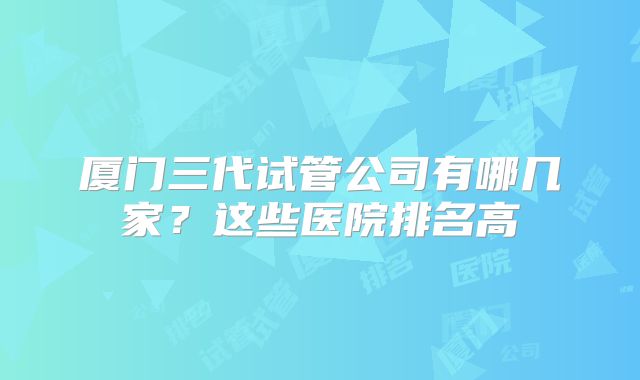 厦门三代试管公司有哪几家？这些医院排名高