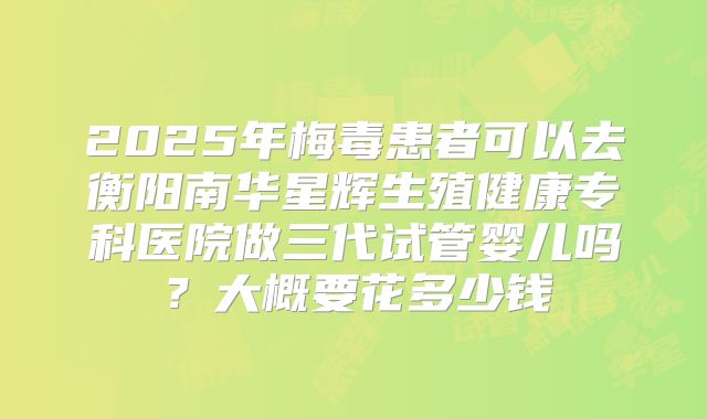 2025年梅毒患者可以去衡阳南华星辉生殖健康专科医院做三代试管婴儿吗？大概要花多少钱