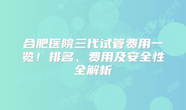 合肥医院三代试管费用一览！排名、费用及安全性全解析