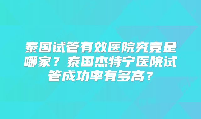 泰国试管有效医院究竟是哪家？泰国杰特宁医院试管成功率有多高？