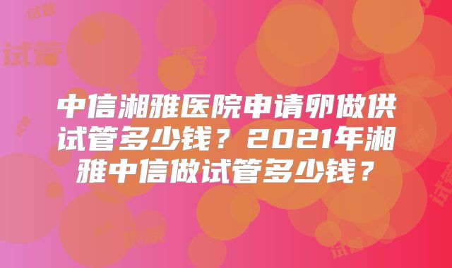 中信湘雅医院申请卵做供试管多少钱?2021年湘雅中信做试管多少钱?