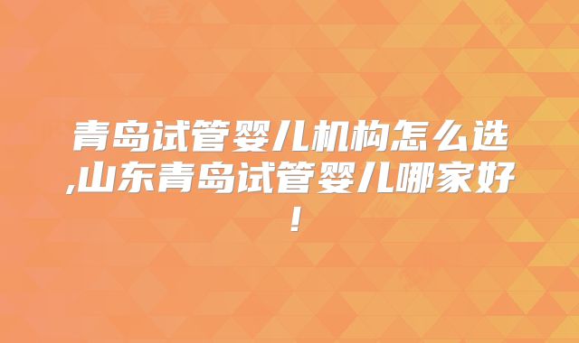 青岛试管婴儿机构怎么选,山东青岛试管婴儿哪家好！
