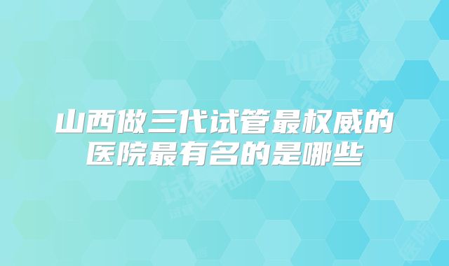 山西做三代试管最权威的医院最有名的是哪些
