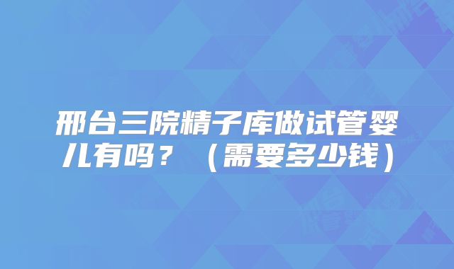 邢台三院精子库做试管婴儿有吗?(需要多少钱)