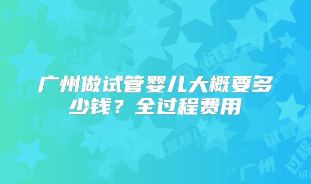 广州做试管婴儿大概要多少钱？全过程费用