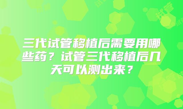三代试管移植后需要用哪些药?试管三代移植后几天可以测出来?