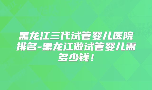 黑龙江三代试管婴儿医院排名-黑龙江做试管婴儿需多少钱！