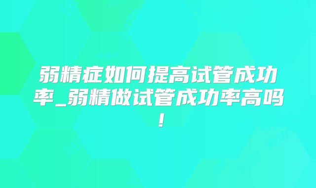 弱精症如何提高试管成功率_弱精做试管成功率高吗!