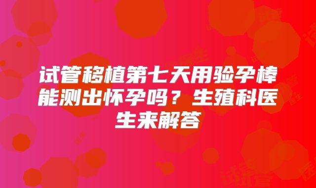 试管移植第七天用验孕棒能测出怀孕吗？生殖科医生来解答