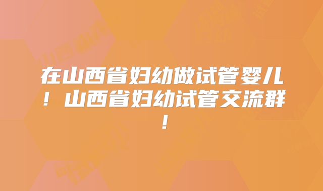 在山西省妇幼做试管婴儿！山西省妇幼试管交流群！