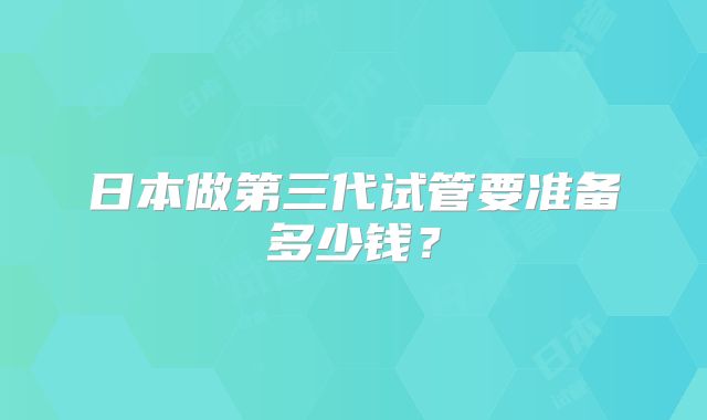 日本做第三代试管要准备多少钱?
