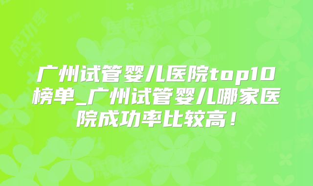 广州试管婴儿医院top10榜单_广州试管婴儿哪家医院成功率比较高！