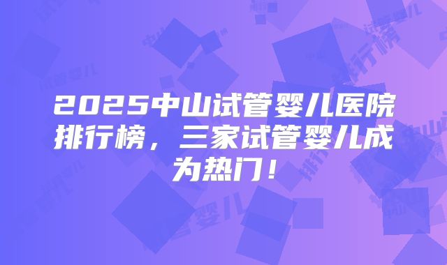 2025中山试管婴儿医院排行榜,三家试管婴儿成为热门!