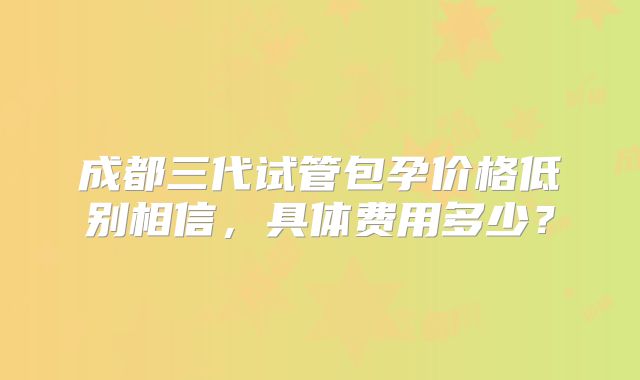 成都三代试管包孕价格低别相信，具体费用多少？