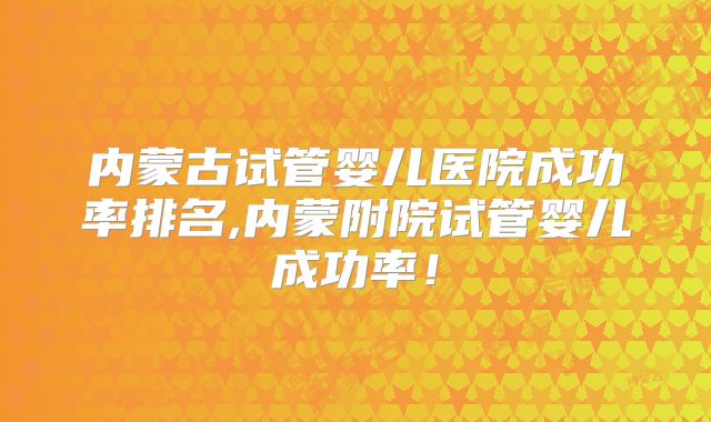 内蒙古试管婴儿医院成功率排名,内蒙附院试管婴儿成功率!