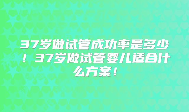 37岁做试管成功率是多少！37岁做试管婴儿适合什么方案！