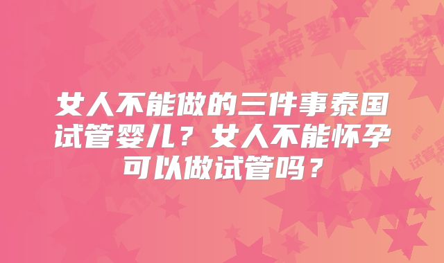 女人不能做的三件事泰国试管婴儿？女人不能怀孕可以做试管吗？