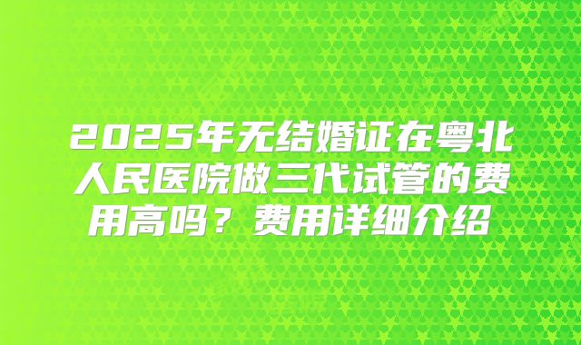2025年无结婚证在粤北人民医院做三代试管的费用高吗？费用详细介绍