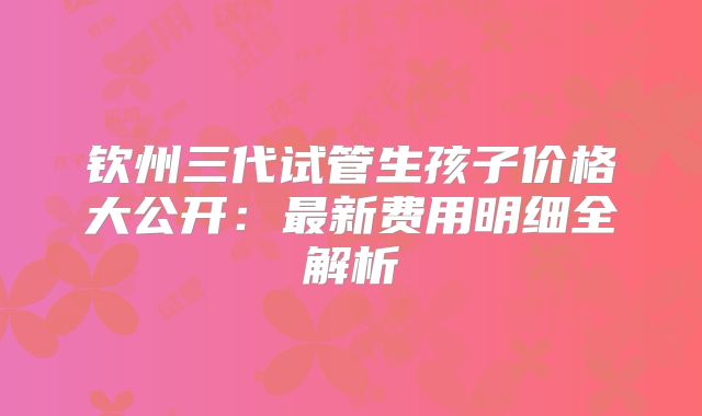钦州三代试管生孩子价格大公开:最新费用明细全解析